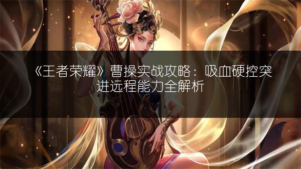 《王者荣耀》曹操实战攻略：吸血硬控突进远程能力全解析