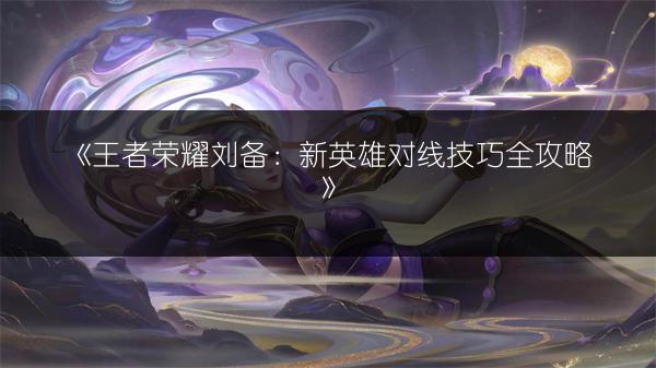 《王者荣耀刘备：新英雄对线技巧全攻略》