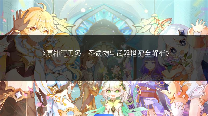 《原神阿贝多：圣遗物与武器搭配全解析》