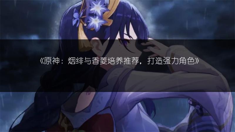 《原神：烟绯与香菱培养推荐，打造强力角色》