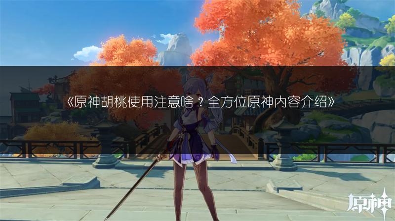 《原神胡桃使用注意啥？全方位原神内容介绍》