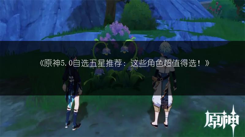 《原神5.0自选五星推荐：这些角色超值得选！》