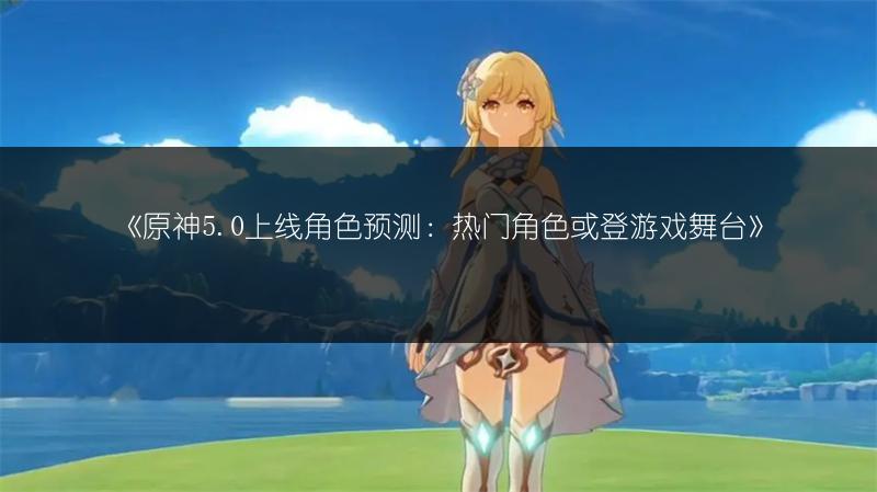 《原神5.0上线角色预测：热门角色或登游戏舞台》