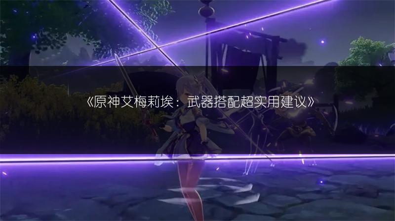 《原神艾梅莉埃：武器搭配超实用建议》