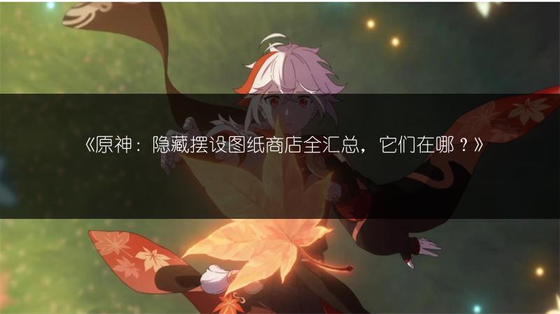 《原神：隐藏摆设图纸商店全汇总，它们在哪？》