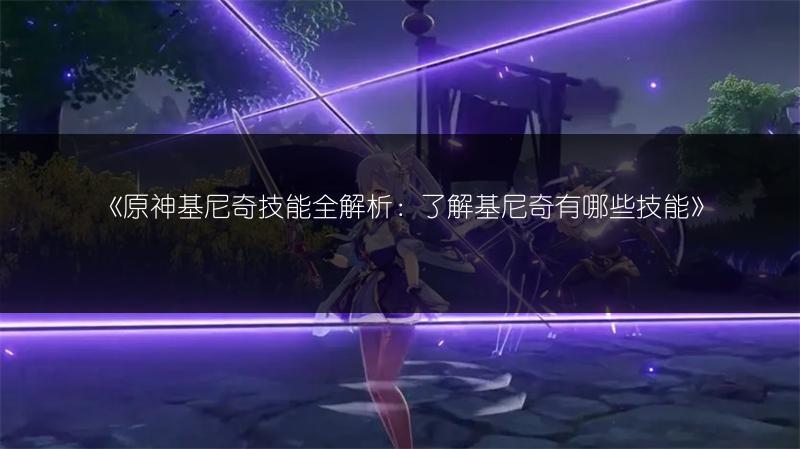 《原神基尼奇技能全解析：了解基尼奇有哪些技能》