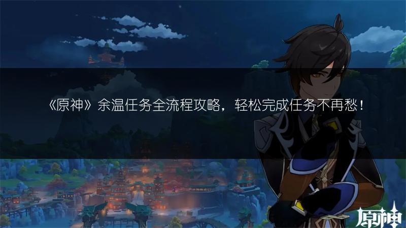 《原神》余温任务全流程攻略，轻松完成任务不再愁！