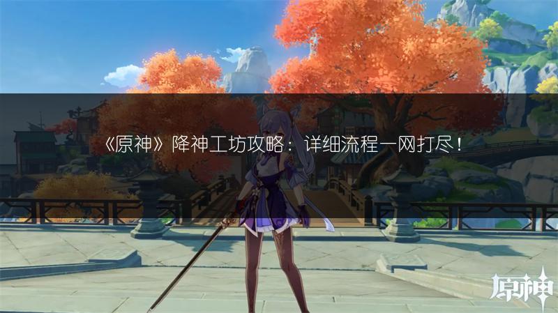 《原神》降神工坊攻略：详细流程一网打尽！