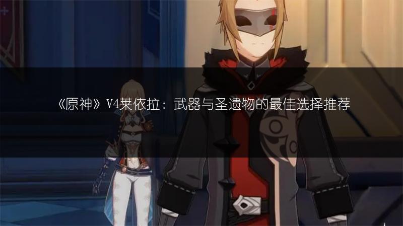 《原神》V4莱依拉：武器与圣遗物的最佳选择推荐