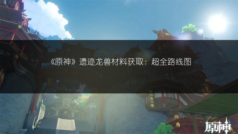 《原神》遗迹龙兽材料获取：超全路线图