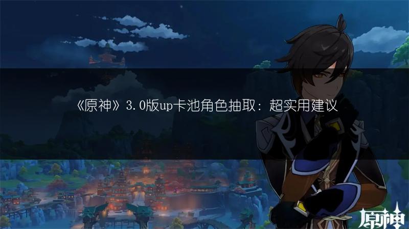 《原神》3.0版up卡池角色抽取：超实用建议