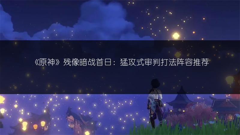 《原神》残像暗战首日：猛攻式审判打法阵容推荐