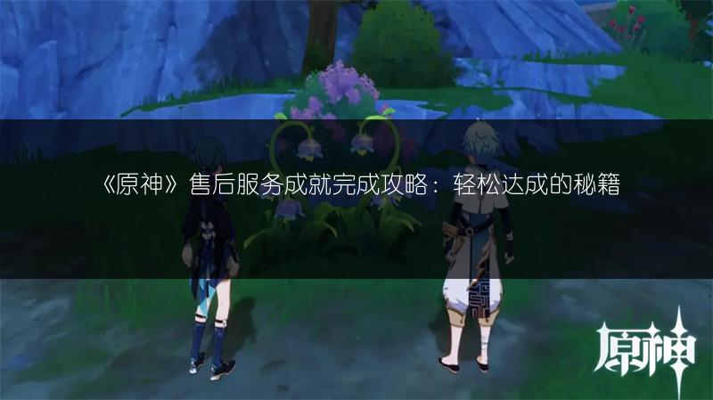 《原神》售后服务成就完成攻略：轻松达成的秘籍