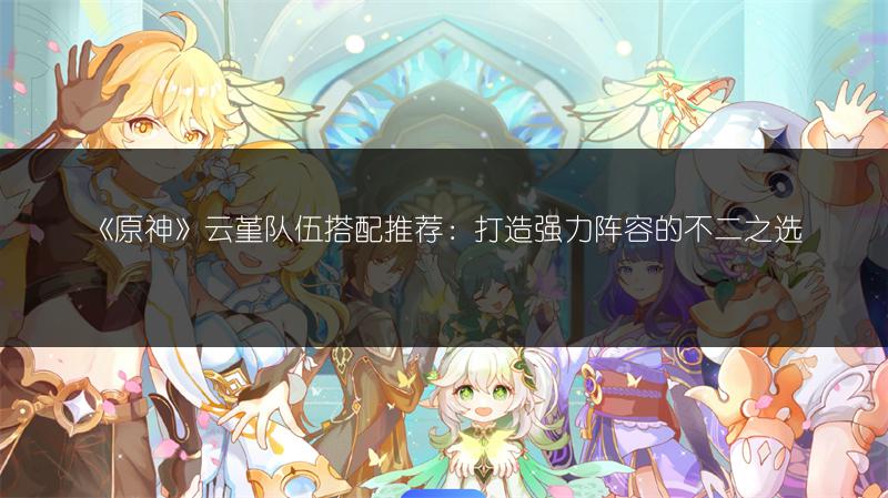 《原神》云堇队伍搭配推荐：打造强力阵容的不二之选