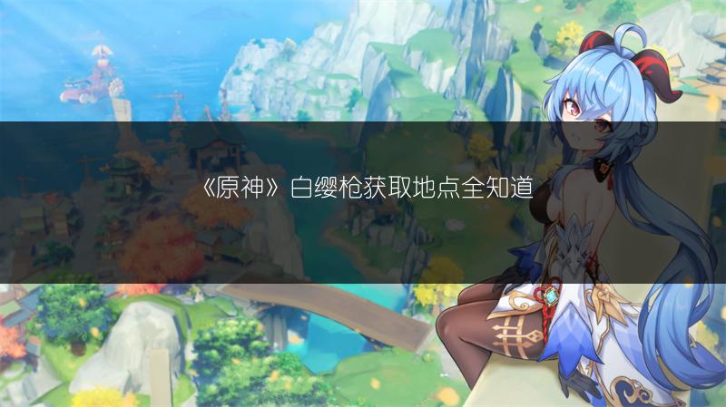 《原神》白缨枪获取地点全知道