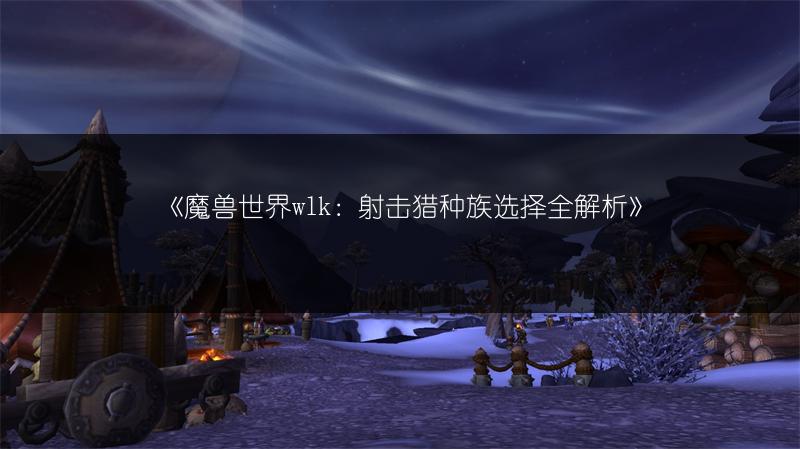 《魔兽世界wlk：射击猎种族选择全解析》