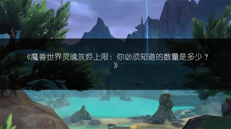 《魔兽世界灵魂灰烬上限：你必须知道的数量是多少？》
