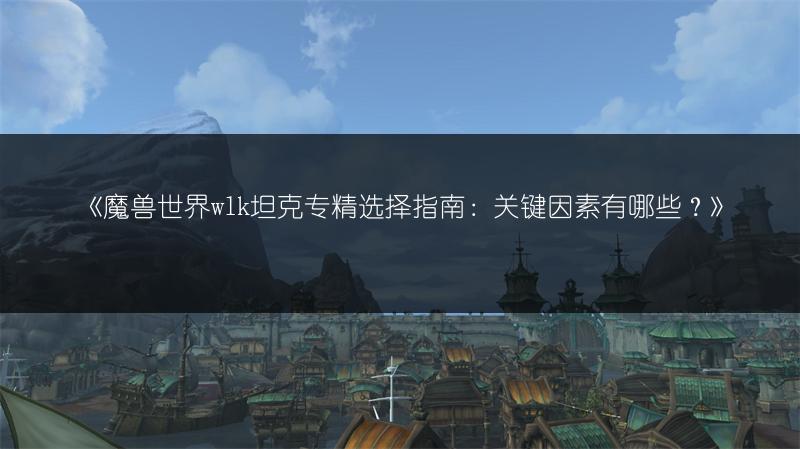 《魔兽世界wlk坦克专精选择指南：关键因素有哪些？》