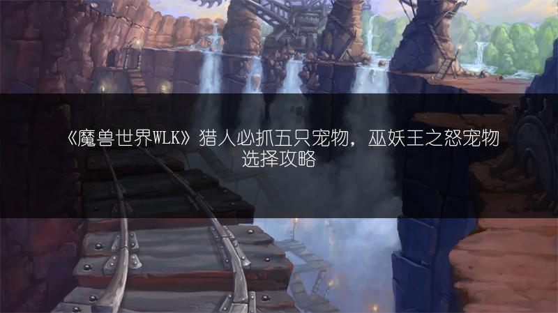 《魔兽世界WLK》猎人必抓五只宠物，巫妖王之怒宠物选择攻略