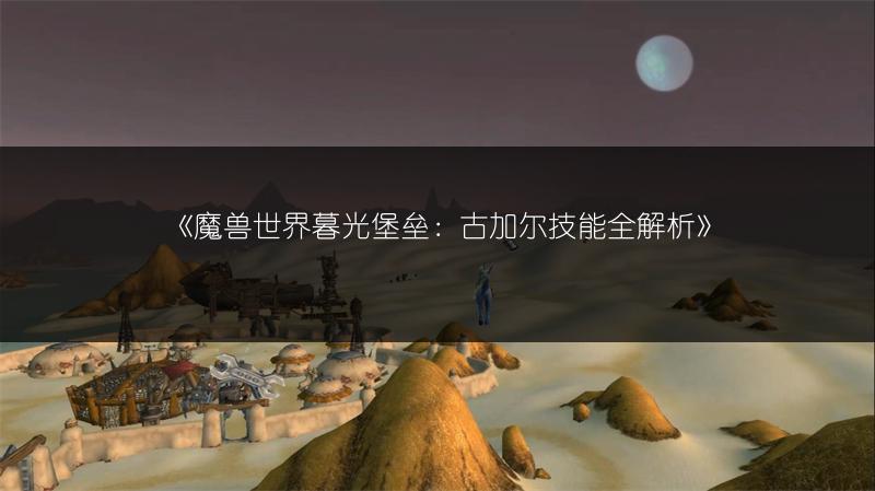 《魔兽世界暮光堡垒：古加尔技能全解析》