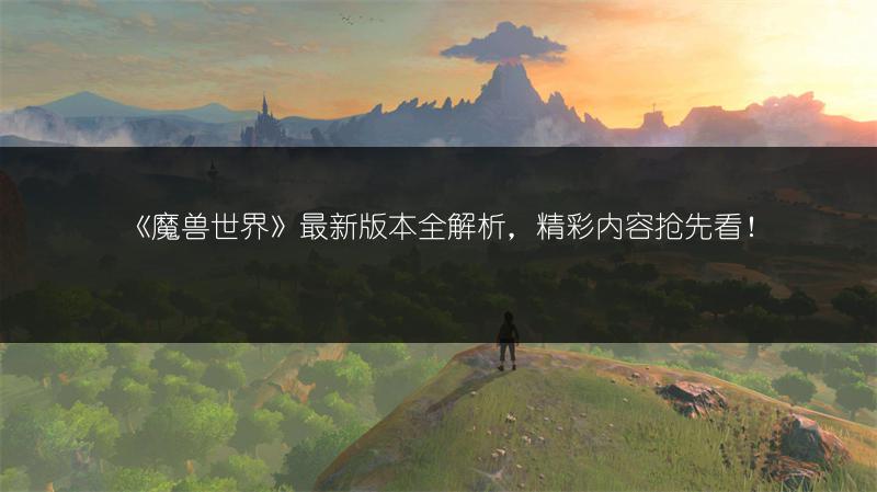 《魔兽世界》最新版本全解析，精彩内容抢先看！