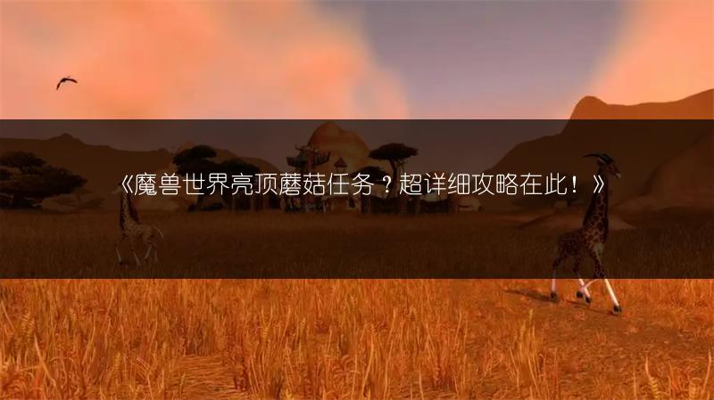 《魔兽世界亮顶蘑菇任务？超详细攻略在此！》