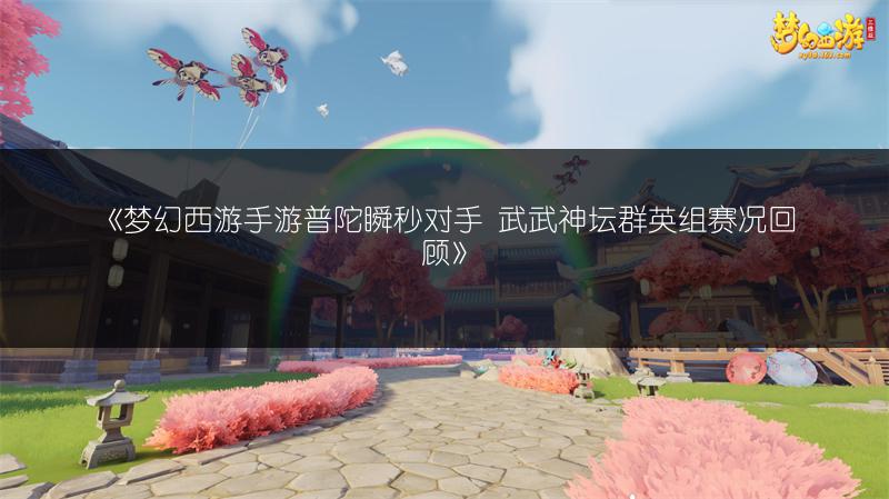 《梦幻西游手游普陀瞬秒对手 武武神坛群英组赛况回顾》