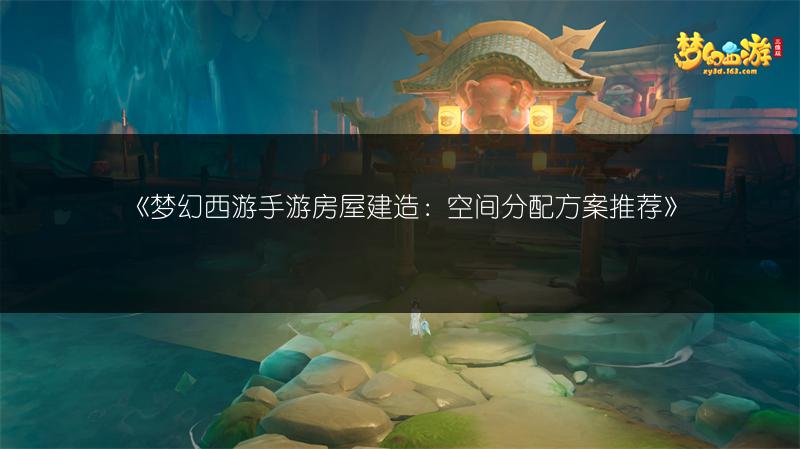 《梦幻西游手游房屋建造：空间分配方案推荐》