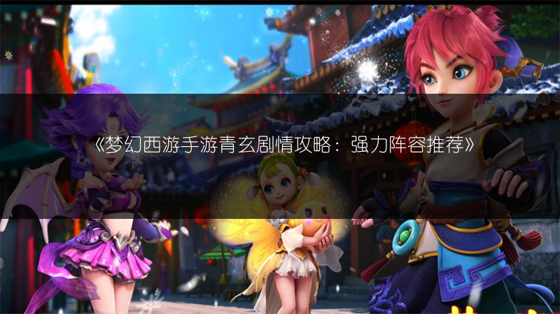 《梦幻西游手游青玄剧情攻略：强力阵容推荐》