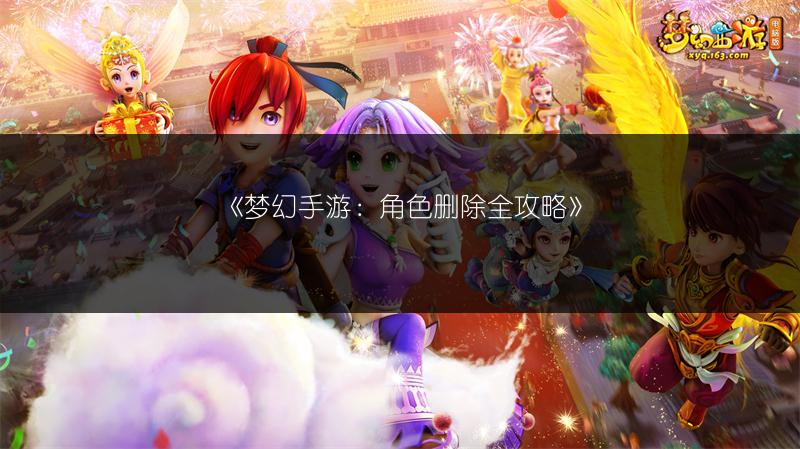 《梦幻手游：角色删除全攻略》