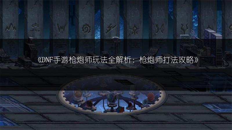 《DNF手游枪炮师玩法全解析：枪炮师打法攻略》