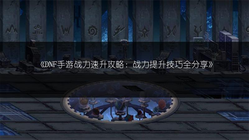 《DNF手游战力速升攻略：战力提升技巧全分享》