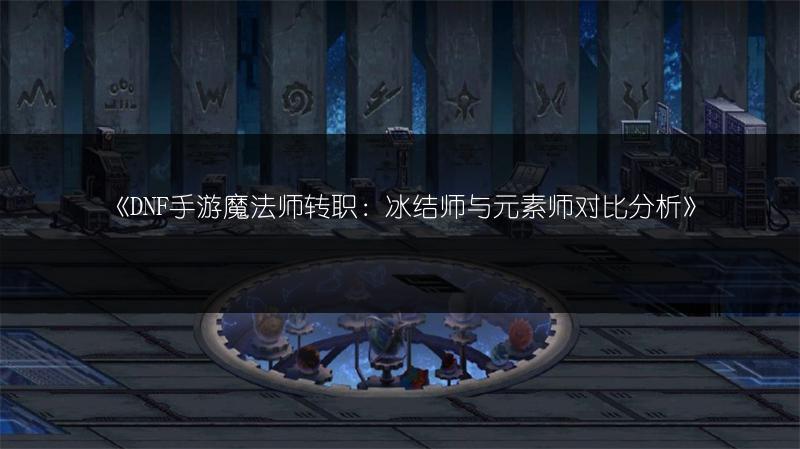 《DNF手游魔法师转职：冰结师与元素师对比分析》