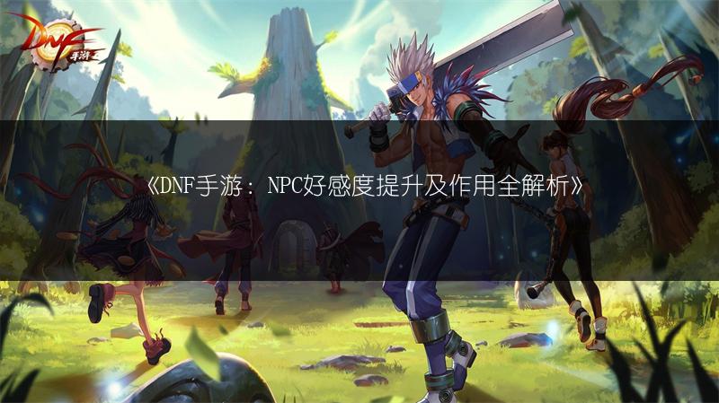《DNF手游：NPC好感度提升及作用全解析》