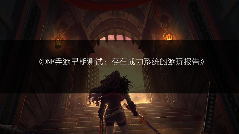 《DNF手游早期测试：存在战力系统的游玩报告》