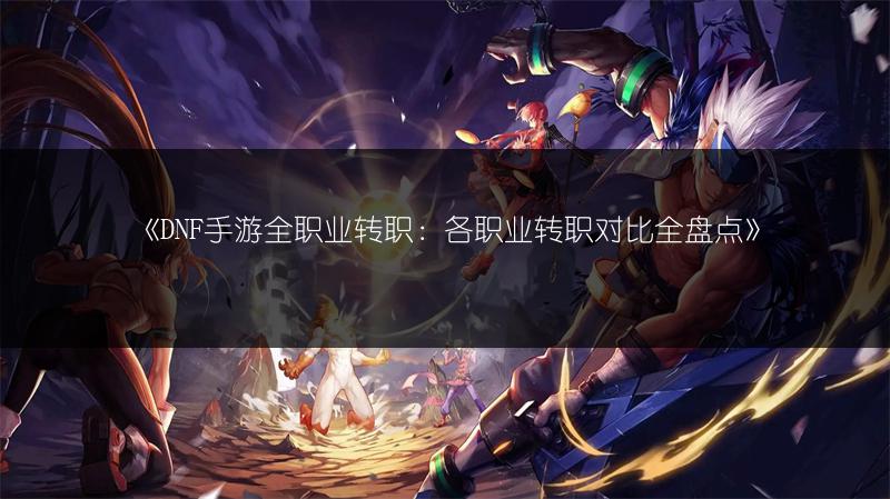 《DNF手游全职业转职：各职业转职对比全盘点》
