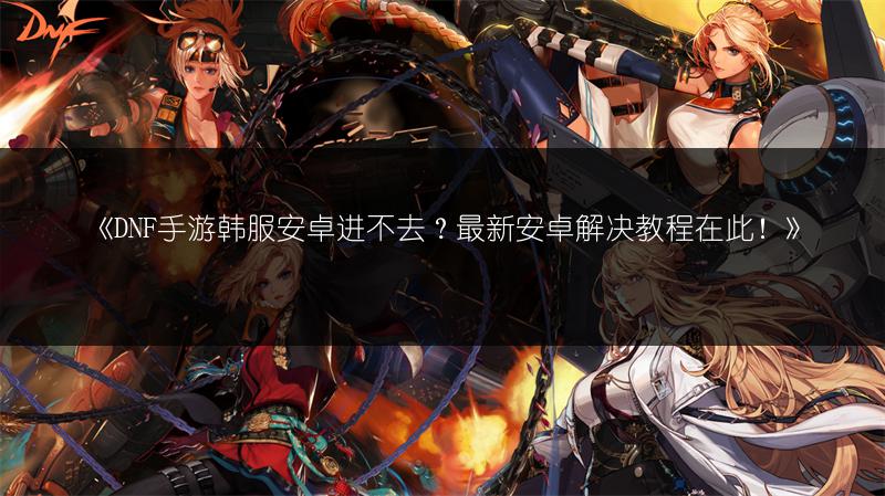 《DNF手游韩服安卓进不去？最新安卓解决教程在此！》