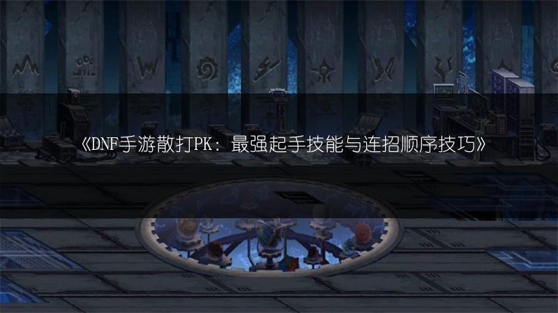 《DNF手游散打PK：最强起手技能与连招顺序技巧》