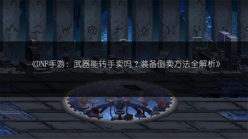 《DNF手游：武器能转手卖吗？装备倒卖方法全解析》