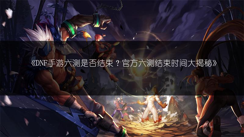 《DNF手游六测是否结束？官方六测结束时间大揭秘》