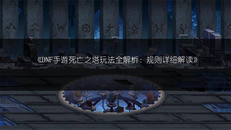 《DNF手游死亡之塔玩法全解析：规则详细解读》