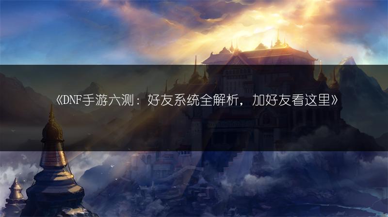 《DNF手游六测：好友系统全解析，加好友看这里》
