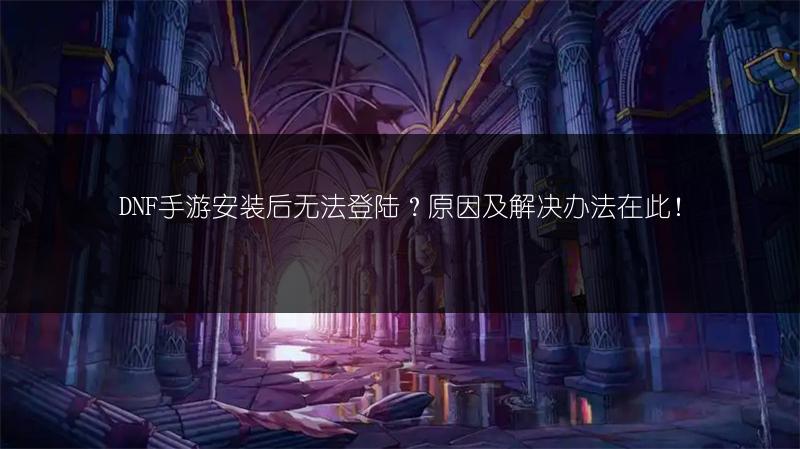 DNF手游安装后无法登陆？原因及解决办法在此！