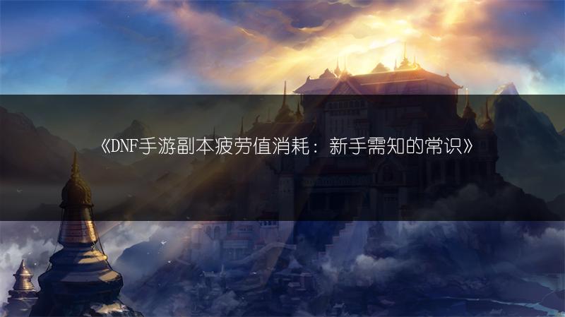 《DNF手游副本疲劳值消耗：新手需知的常识》