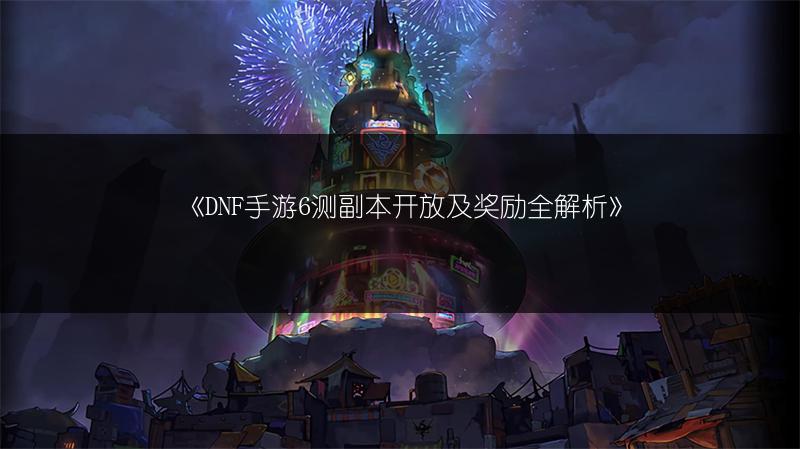 《DNF手游6测副本开放及奖励全解析》