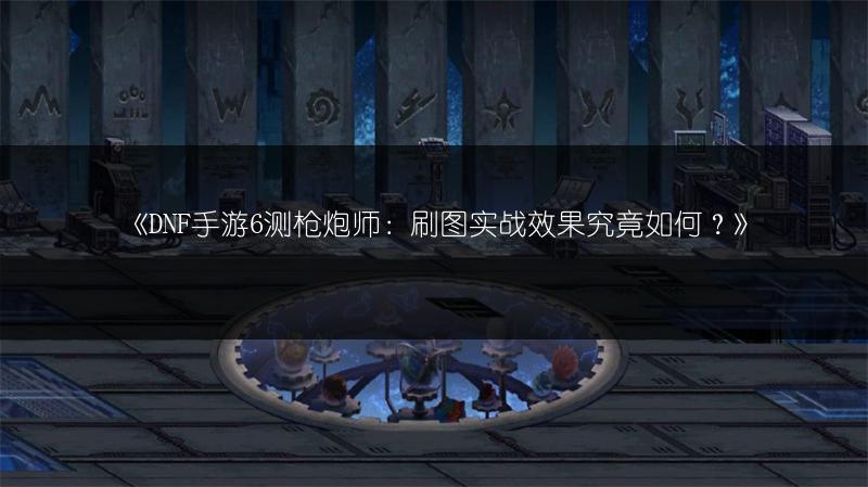 《DNF手游6测枪炮师：刷图实战效果究竟如何？》