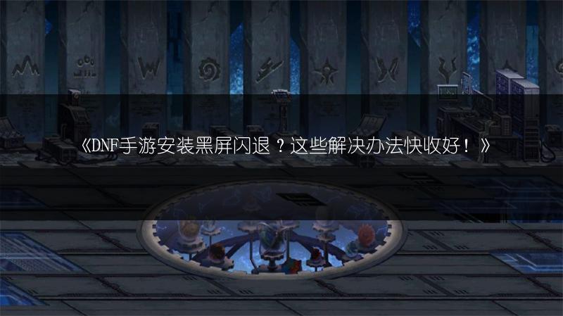 《DNF手游安装黑屏闪退？这些解决办法快收好！》