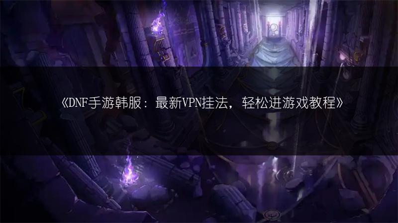 《DNF手游韩服：最新VPN挂法，轻松进游戏教程》