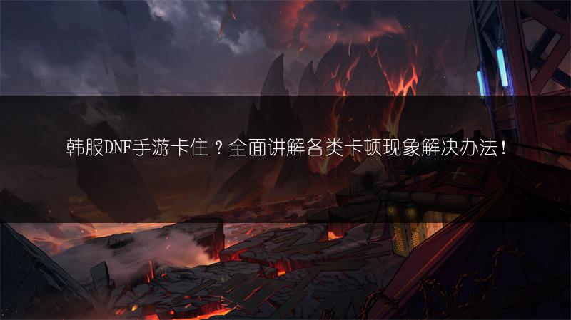 韩服DNF手游卡住?全面讲解各类卡顿现象解决办法!