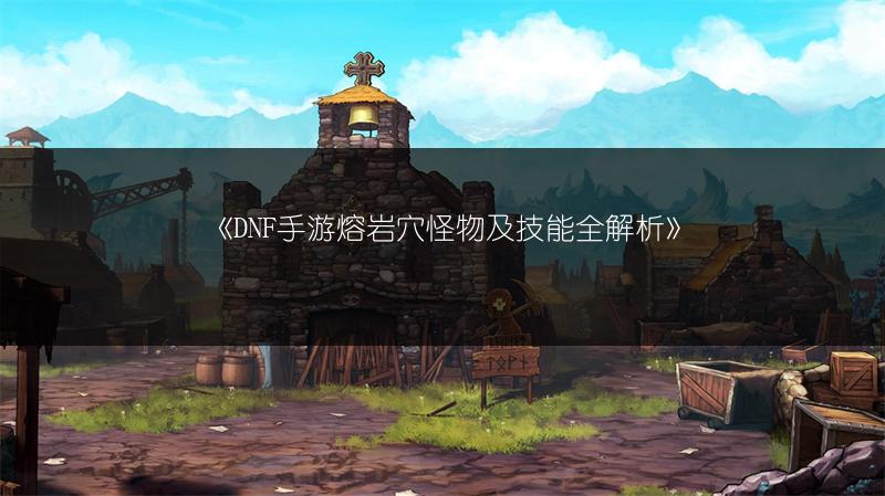 《DNF手游熔岩穴怪物及技能全解析》